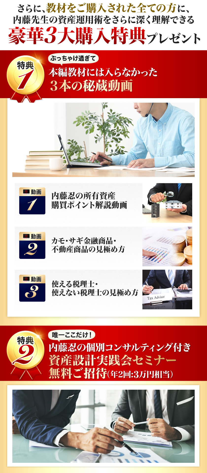 さらに、教材をご購入された全ての方に、内藤先生の資産運用術をさらに深く理解できる豪華３大購入特典プレゼント　本編教材には入らなかった３本の秘蔵動画　内藤忍の個別コンサルティング付き資産設計実践会セミナー無料ご招待