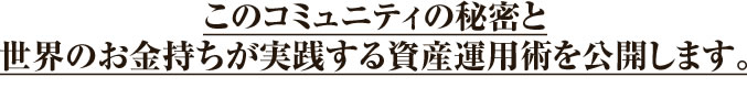 このコミュニティの秘密と世界のお金持ちが実践する資産運用術を公開します。